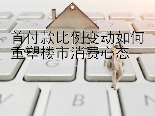 首付款比例变动如何重塑楼市消费心态